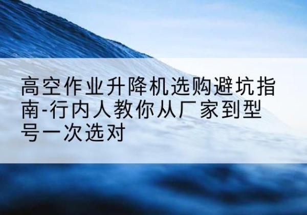 抚宁升降平台厂家-高空作业升降机选购避坑指南-行内人教你从厂家到型号一次选对