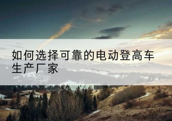 抚宁电动登高车厂家-如何选择可靠的电动登高车生产厂家