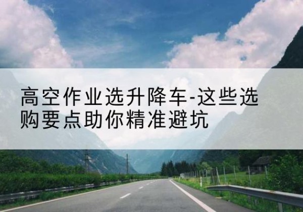 抚宁升降车厂家-高空作业选升降车-这些选购要点助你*避坑