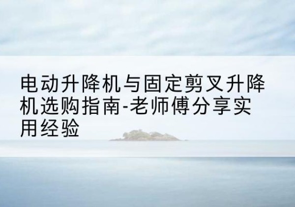抚宁电动升降机怎么选-电动升降机与固定剪叉升降机选购指南-老师傅分享实用经验