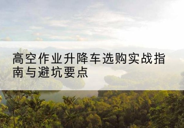 抚宁升降车怎么选-高空作业升降车选购实战指南与避坑要点