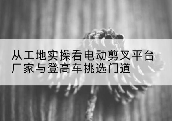 抚宁电动剪叉升降平台厂家-从工地实操看电动剪叉平台厂家与登高车挑选门道