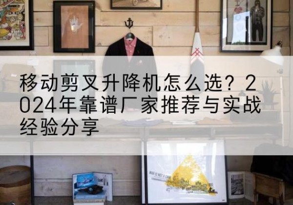 抚宁升降平台厂家推荐-移动剪叉升降机怎么选？2024年靠谱厂家推荐与实战经验分享