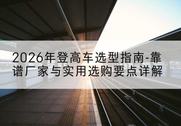 抚宁登高车厂家推荐-2026年登高车选型指南-靠谱厂家与实用选购要点详解